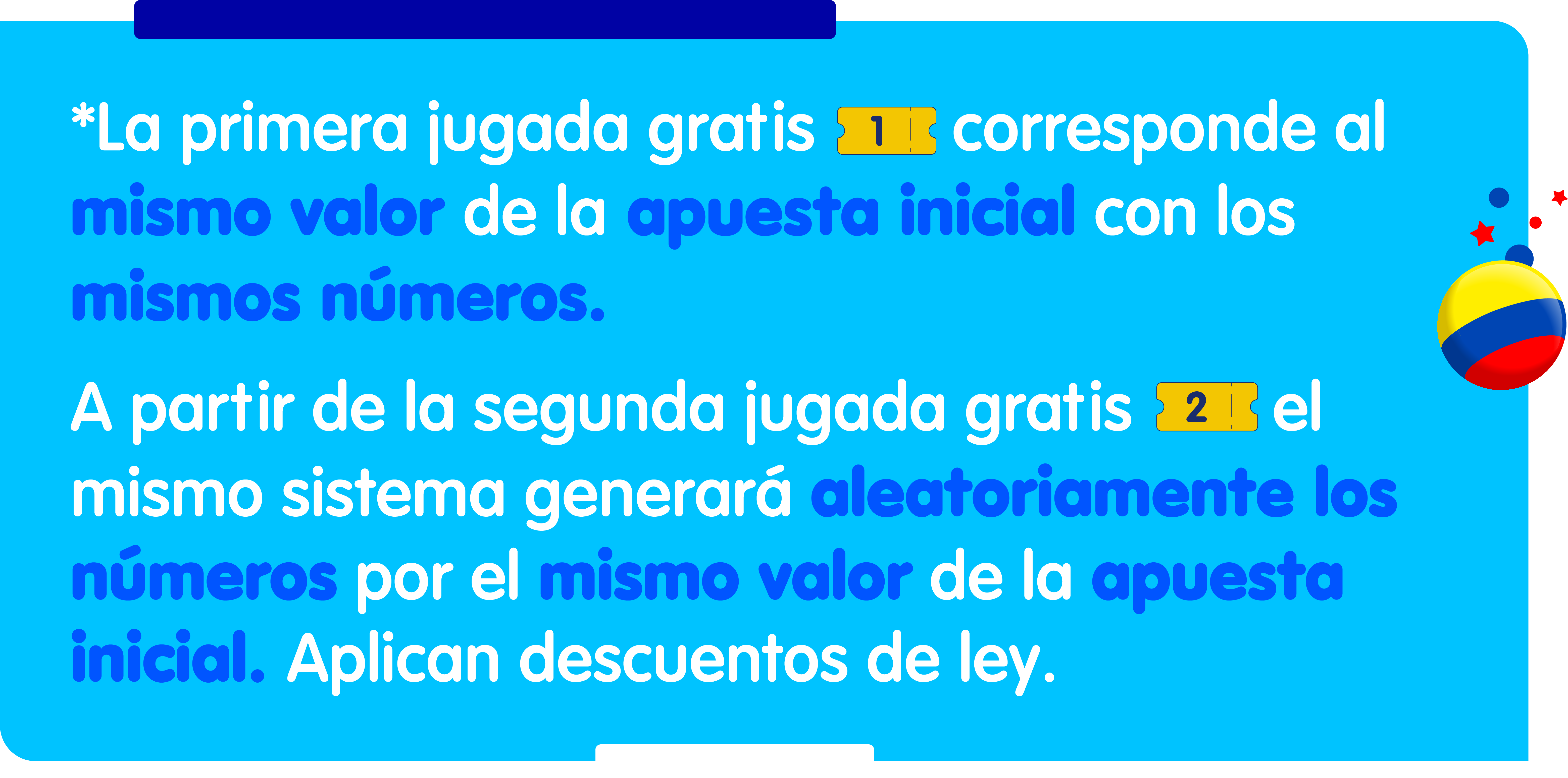 Jugadas gratis</p>
<p>La primera jugada gratis corresponde al mismo valor de la apuesta inicial con los mismos números.</p>
<p>A partir de la segunda jugada gratis, el mismo sistema generará aleatoriamente los números por el mismo valor de la apuesta inicial.</p>
<p>Aplican descuentos de ley.